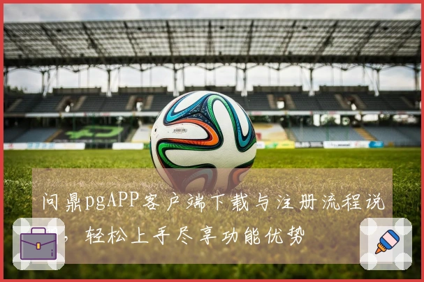 问鼎pgAPP客户端下载与注册流程说明，轻松上手尽享功能优势